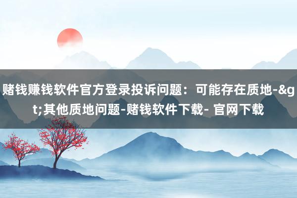 赌钱赚钱软件官方登录投诉问题：可能存在质地->其他质地问题-赌钱软件下载- 官网下载