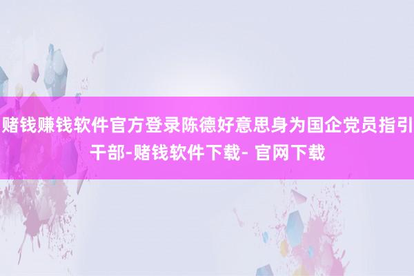 赌钱赚钱软件官方登录陈德好意思身为国企党员指引干部-赌钱软件下载- 官网下载