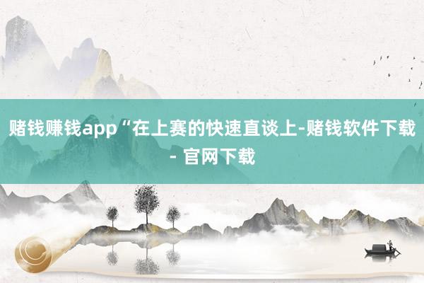 赌钱赚钱app“在上赛的快速直谈上-赌钱软件下载- 官网下载