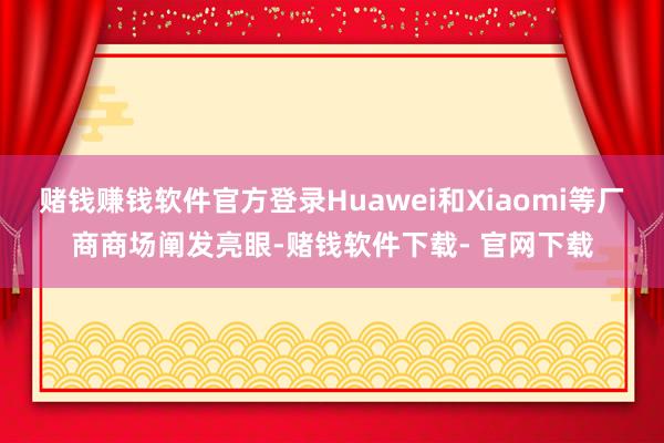 赌钱赚钱软件官方登录Huawei和Xiaomi等厂商商场阐发亮眼-赌钱软件下载- 官网下载