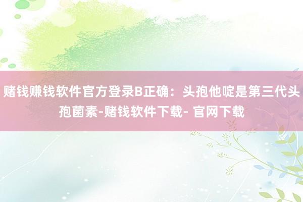 赌钱赚钱软件官方登录B正确：头孢他啶是第三代头孢菌素-赌钱软件下载- 官网下载