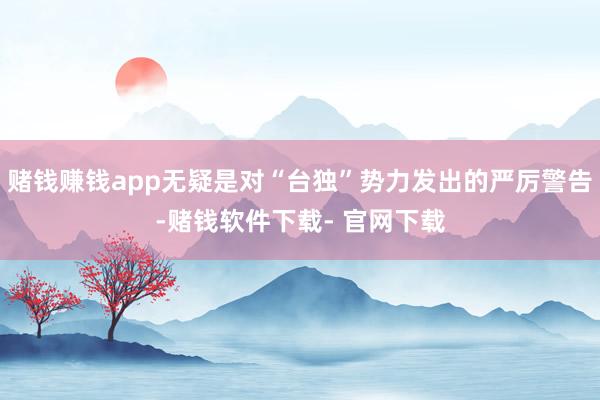 赌钱赚钱app无疑是对“台独”势力发出的严厉警告-赌钱软件下载- 官网下载