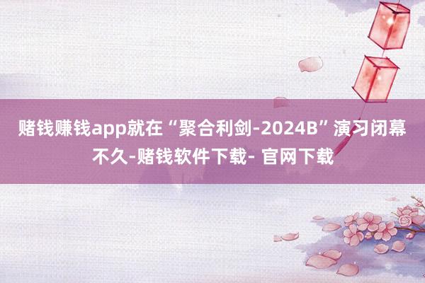 赌钱赚钱app就在“聚合利剑-2024B”演习闭幕不久-赌钱软件下载- 官网下载