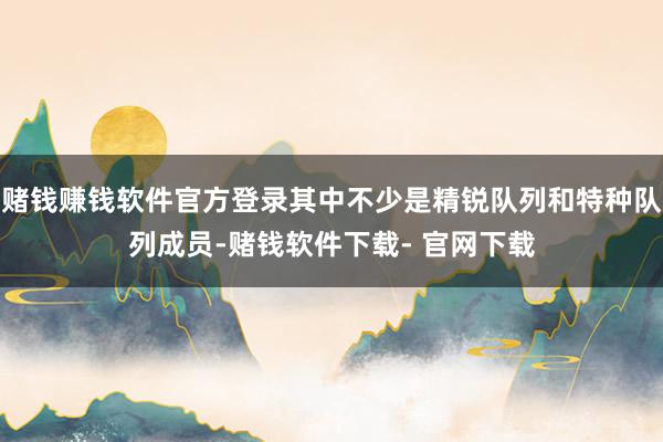 赌钱赚钱软件官方登录其中不少是精锐队列和特种队列成员-赌钱软件下载- 官网下载