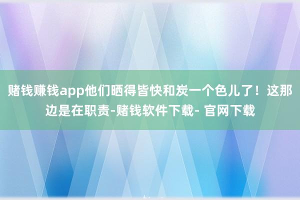 赌钱赚钱app他们晒得皆快和炭一个色儿了！这那边是在职责-赌钱软件下载- 官网下载