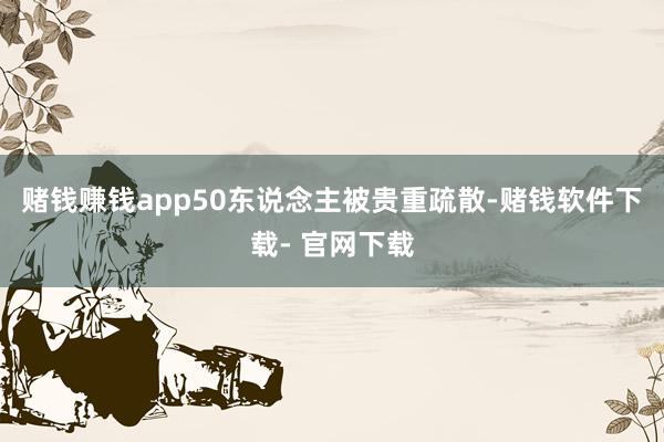 赌钱赚钱app50东说念主被贵重疏散-赌钱软件下载- 官网下载