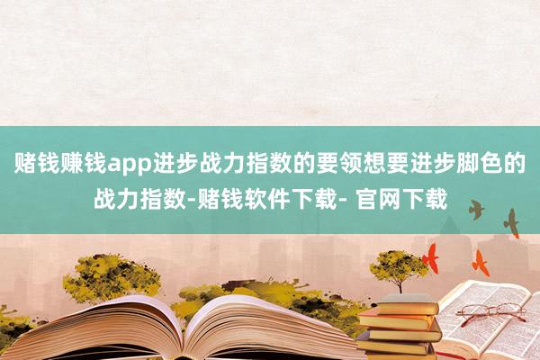 赌钱赚钱app进步战力指数的要领想要进步脚色的战力指数-赌钱软件下载- 官网下载