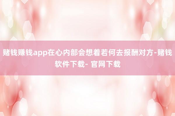 赌钱赚钱app在心内部会想着若何去报酬对方-赌钱软件下载- 官网下载