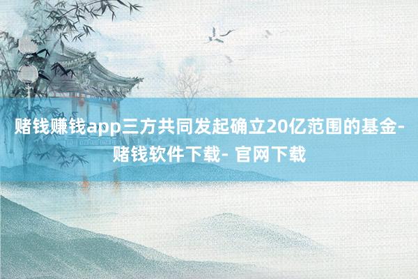 赌钱赚钱app三方共同发起确立20亿范围的基金-赌钱软件下载- 官网下载