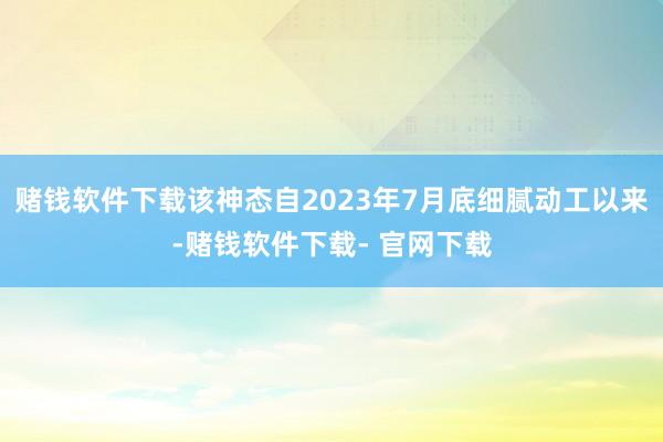 赌钱软件下载该神态自2023年7月底细腻动工以来-赌钱软件下载- 官网下载