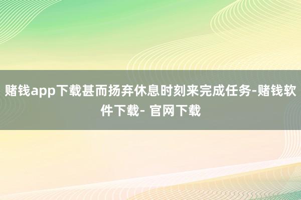 赌钱app下载甚而扬弃休息时刻来完成任务-赌钱软件下载- 官网下载