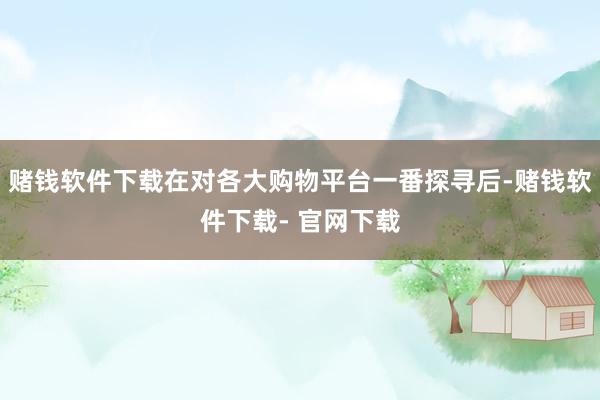 赌钱软件下载在对各大购物平台一番探寻后-赌钱软件下载- 官网下载