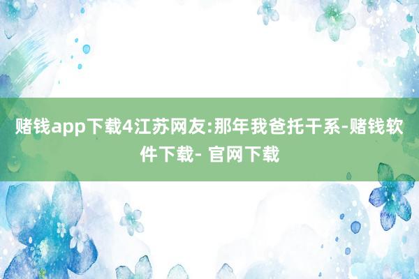 赌钱app下载4江苏网友:那年我爸托干系-赌钱软件下载- 官网下载