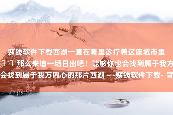 赌钱软件下载西湖一直在哪里诊疗着这座城市里喜跃到达的东说念主🌄那么来追一场日出吧！能够你也会找到属于我方内心的那片西湖～-赌钱软件下载- 官网下载