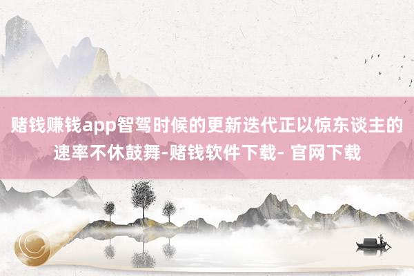 赌钱赚钱app智驾时候的更新迭代正以惊东谈主的速率不休鼓舞-赌钱软件下载- 官网下载