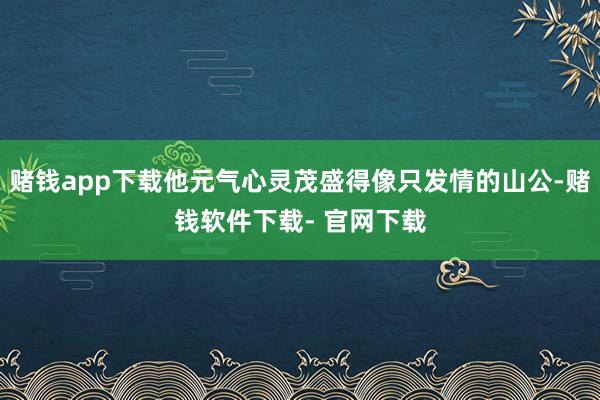 赌钱app下载他元气心灵茂盛得像只发情的山公-赌钱软件下载- 官网下载