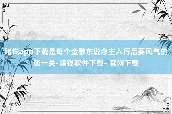 赌钱app下载是每个金融东说念主入行后要风气的第一关-赌钱软件下载- 官网下载