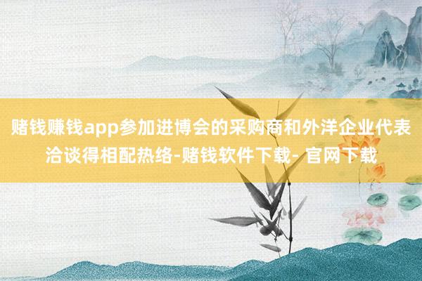 赌钱赚钱app参加进博会的采购商和外洋企业代表洽谈得相配热络-赌钱软件下载- 官网下载