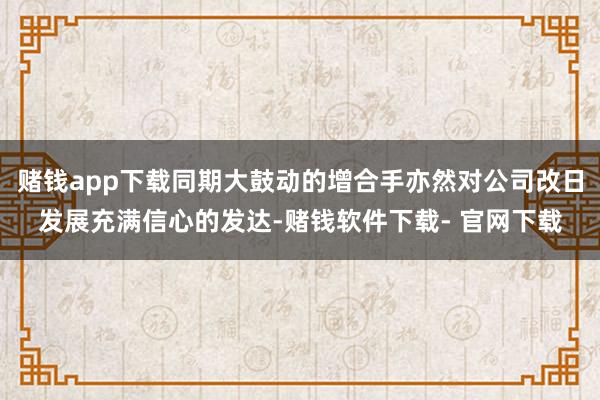 赌钱app下载同期大鼓动的增合手亦然对公司改日发展充满信心的发达-赌钱软件下载- 官网下载