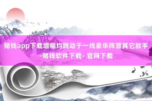 赌钱app下载增幅均跳动于一线豪华阵营其它敌手-赌钱软件下载- 官网下载