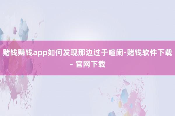 赌钱赚钱app如何发现那边过于喧闹-赌钱软件下载- 官网下载