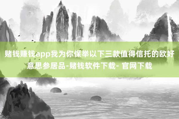 赌钱赚钱app我为你保举以下三款值得信托的欧好意思参居品-赌钱软件下载- 官网下载