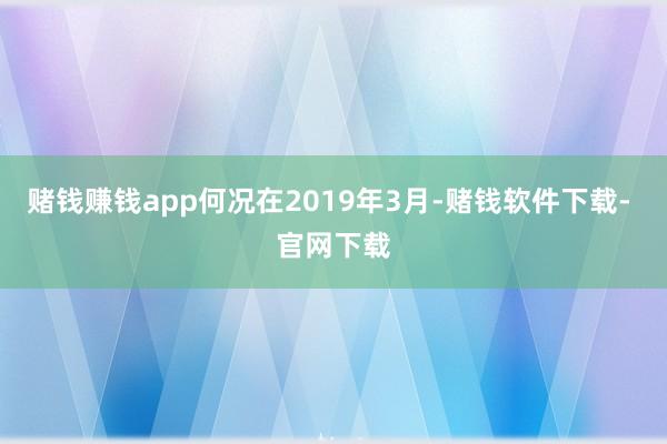 赌钱赚钱app何况在2019年3月-赌钱软件下载- 官网下载