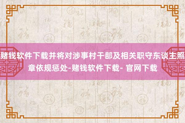 赌钱软件下载并将对涉事村干部及相关职守东谈主照章依规惩处-赌钱软件下载- 官网下载