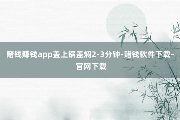 赌钱赚钱app盖上锅盖焖2-3分钟-赌钱软件下载- 官网下载