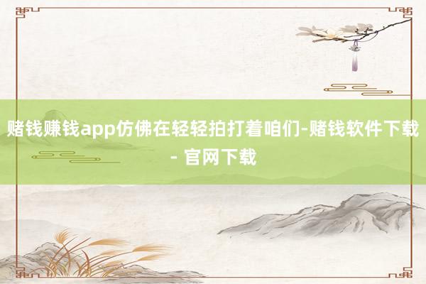 赌钱赚钱app仿佛在轻轻拍打着咱们-赌钱软件下载- 官网下载