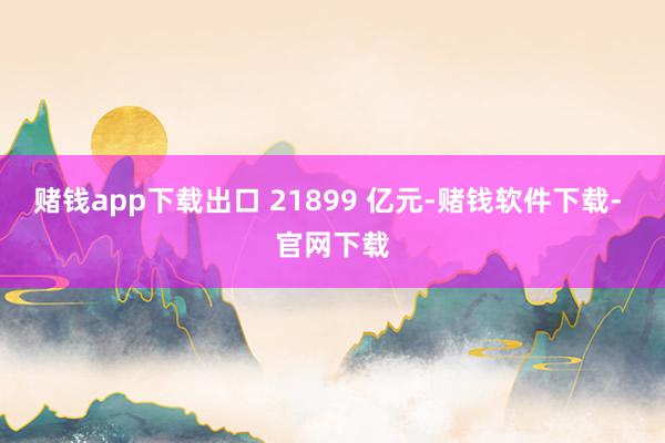 赌钱app下载出口 21899 亿元-赌钱软件下载- 官网下载