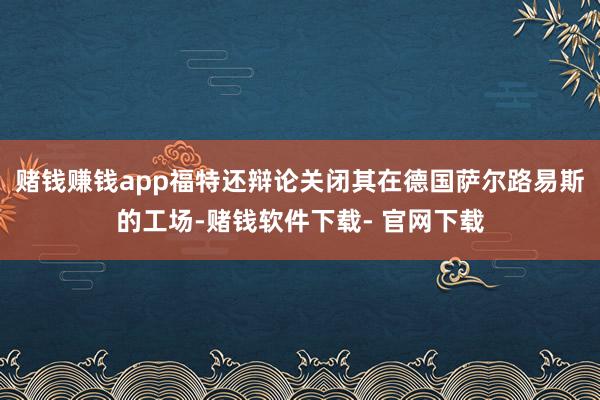 赌钱赚钱app福特还辩论关闭其在德国萨尔路易斯的工场-赌钱软件下载- 官网下载