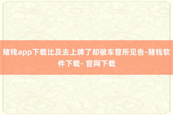 赌钱app下载比及去上牌了却被车管所见告-赌钱软件下载- 官网下载