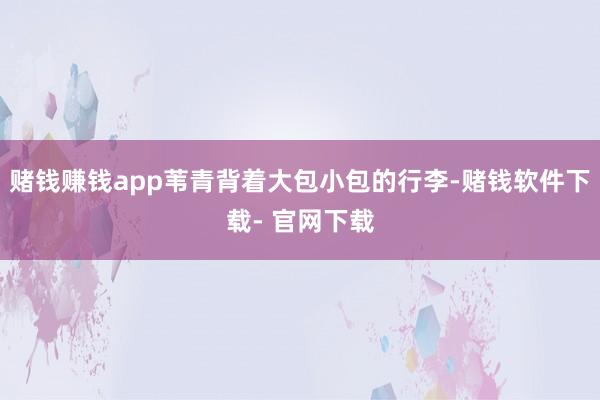 赌钱赚钱app苇青背着大包小包的行李-赌钱软件下载- 官网下载