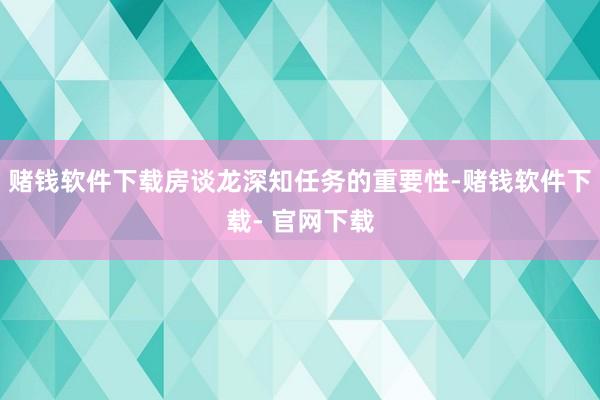 赌钱软件下载房谈龙深知任务的重要性-赌钱软件下载- 官网下载