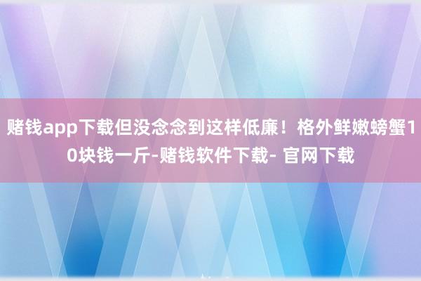 赌钱app下载但没念念到这样低廉！格外鲜嫩螃蟹10块钱一斤-赌钱软件下载- 官网下载