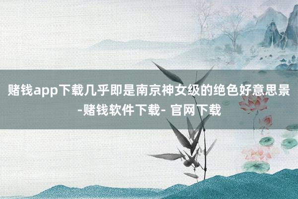 赌钱app下载几乎即是南京神女级的绝色好意思景-赌钱软件下载- 官网下载