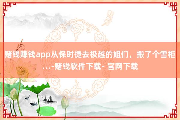 赌钱赚钱app从保时捷去极越的姐们，搬了个雪柜…-赌钱软件下载- 官网下载