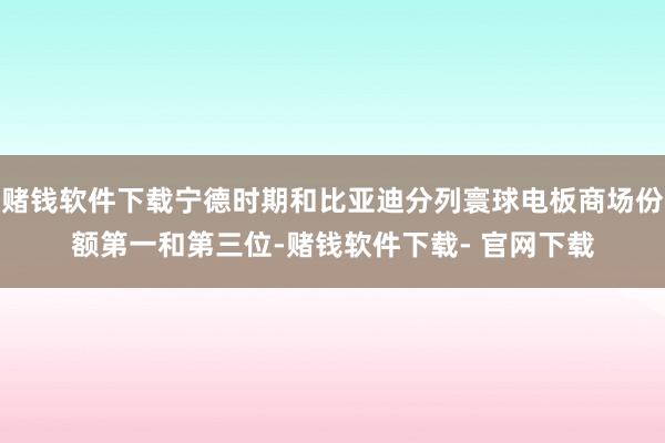 赌钱软件下载宁德时期和比亚迪分列寰球电板商场份额第一和第三位-赌钱软件下载- 官网下载