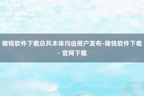 赌钱软件下载总共本体均由用户发布-赌钱软件下载- 官网下载