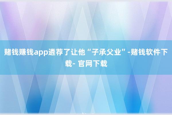 赌钱赚钱app遴荐了让他“子承父业”-赌钱软件下载- 官网下载