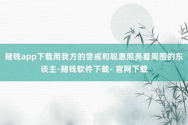 赌钱app下载用我方的警戒和聪惠照亮着周围的东谈主-赌钱软件下载- 官网下载